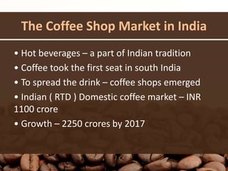 The Coffee Shop Market in India
• Hot beverages – a part of Indian tradition
• Coffee took the first seat in south India
• To spread the drink – coffee shops emerged
• Indian ( RTD ) Domestic coffee market – INR
1100 crore
• Growth – 2250 crores by 2017
 