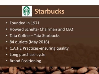 Starbucks
• Founded in 1971
• Howard Schultz- Chairman and CEO
• Tata Coffee – Tata Starbucks
• 84 outlets (May 2016)
• C.A.F.E Practices-ensuring quality
• Long purchase cycle
• Brand Positioning
 