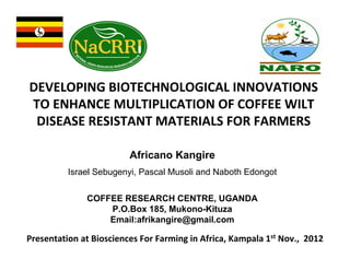 DEVELOPING BIOTECHNOLOGICAL INNOVATIONS
TO ENHANCE MULTIPLICATION OF COFFEE WILT
DISEASE RESISTANT MATERIALS FOR FARMERS
Africano Kangire
Israel Sebugenyi, Pascal Musoli and Naboth Edongot
COFFEE RESEARCH CENTRE, UGANDA
P.O.Box 185, Mukono-Kituza
Email:afrikangire@gmail.com

Presentation at Biosciences For Farming in Africa, Kampala 1st Nov., 2012

 