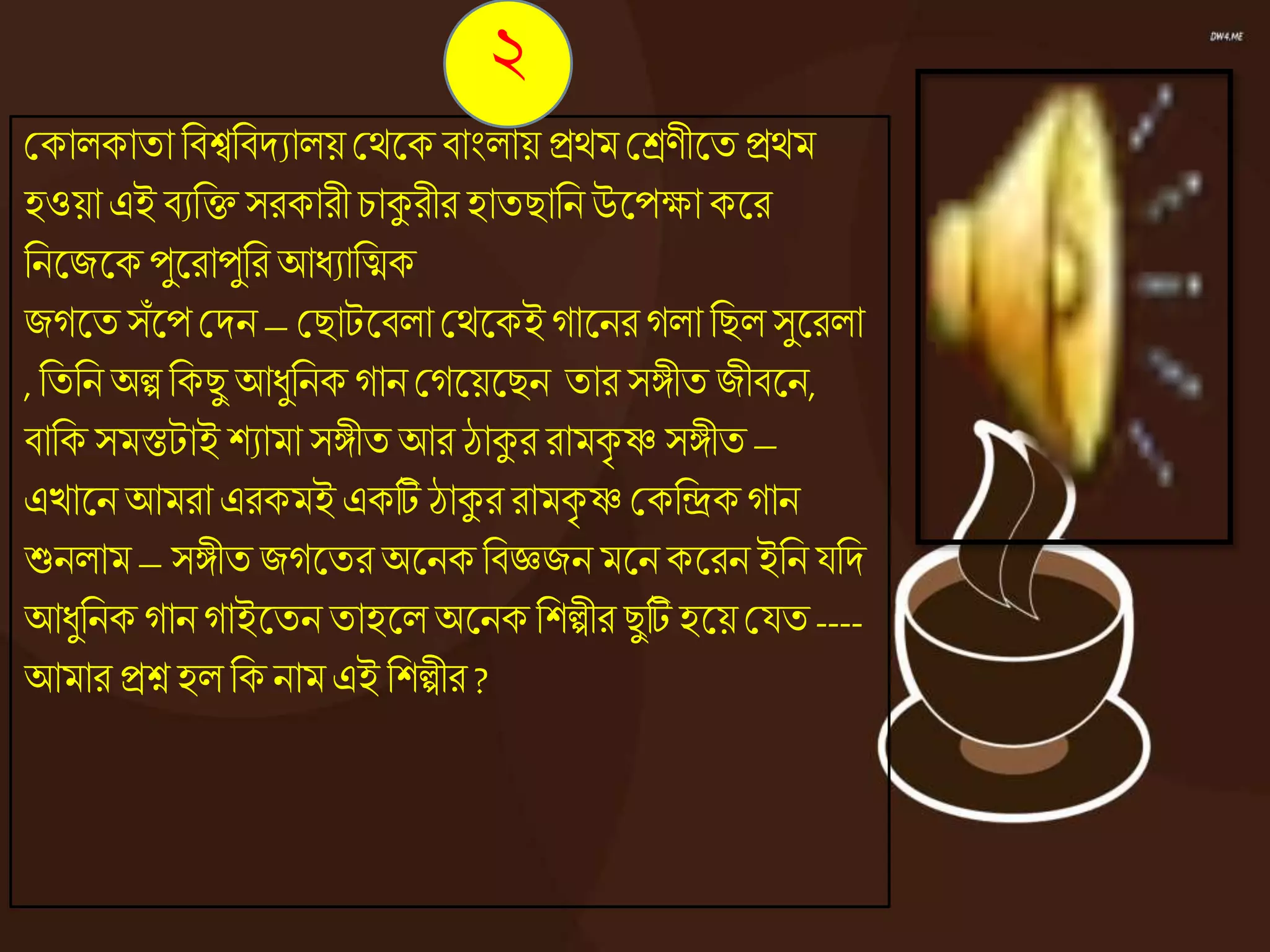 ককােকাতা নিশ্বনিদযােয় কেজ্ঞক িাংোয় িেম কেণীজ্ঞত িেম
হওয়া এই িযনি সরকারী চাকুরীর হাতিাননউজ্ঞপক্ষাকজ্ঞর
ননজ্ঞজজ্ঞকপুজ্ঞরাপুনর আধ্যানিক
জেজ্ঞত সঁজ্ঞপ কদন – কিাটজ্ঞিো কেজ্ঞকই োজ্ঞনর েো নিেসুজ্ঞরো
, নতননঅল্প নকিু আধ্ুননক োন কেজ্ঞয়জ্ঞিন তার সঙ্গীত জীিজ্ঞন,
িানক সমস্তটাই শযামা সঙ্গীত আর ঠাকুর রামকৃ ষ্ণ সঙ্গীত –
এোজ্ঞন আমরা এরকমই একটি ঠাকুর রামকৃ ষ্ণ ককনিকোন
শুনোম – সঙ্গীত জেজ্ঞতর অজ্ঞনকনিেজন মজ্ঞনকজ্ঞরন ইনন যনদ
আধ্ুননক োন োইজ্ঞতন তাহজ্ঞে অজ্ঞনকনশল্পীর িুটি হজ্ঞয়কযত ----
আমার িশ্ন হে নক নাম এই নশল্পীর ?
২
 