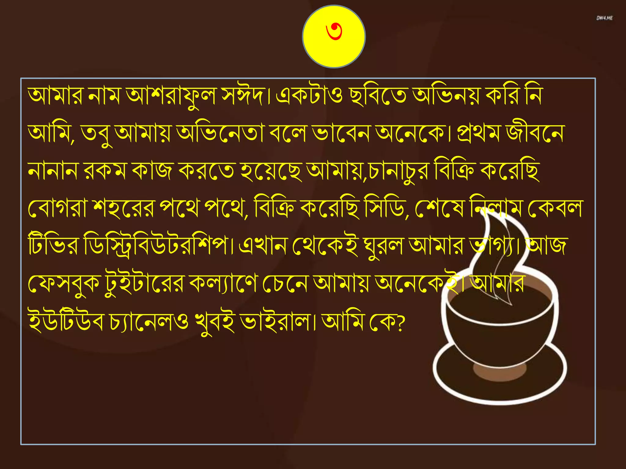 ৩
আমার নাম আশরাফু ে সঈদ। একটাও িনিজ্ঞতঅনভনয় কনর নন
আনম, তিু আমায় অনভজ্ঞনতা িজ্ঞেভাজ্ঞিনঅজ্ঞনজ্ঞক।িেমজীিজ্ঞন
নানান রকম কাজ করজ্ঞতহজ্ঞয়জ্ঞিআমায়,চানাচু র নিনিকজ্ঞরনি
কিােরা শহজ্ঞররপজ্ঞেপজ্ঞে,নিনিকজ্ঞরনি নসনি,কশজ্ঞষননোম ককিে
টিনভরনিনিনিউটরনশপ।এোন কেজ্ঞকইঘুরে আমার ভােয। আজ
কফসিুকটু ইটাজ্ঞররকেযাজ্ঞণ কচজ্ঞনআমায় অজ্ঞনজ্ঞকই।আমার
ইউটিউি চযাজ্ঞনেওেুিই ভাইরাে। আনম কক?
 