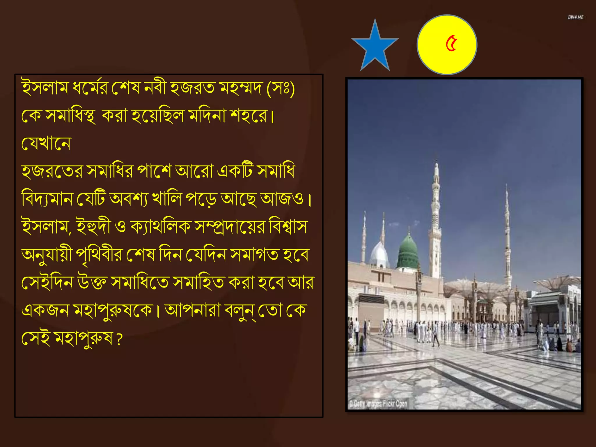 ইসোম ধ্জ্ঞমের কশষ নিী হজরত মহম্মদ (সঃ)
কক সমানধ্স্থ করা হজ্ঞয়নিেমনদনা শহজ্ঞর।
কযোজ্ঞন
হজরজ্ঞতর সমানধ্র পাজ্ঞশ আজ্ঞরা একটি সমানধ্
নিদযমান কযটি অিশয োনে পজ্ঞড় আজ্ঞি আজও ।
ইসোম, ইহুদী ও কযােনেকসম্প্রদাজ্ঞয়র নিশ্বাস
অনুযায়ী পৃনেিীর কশষ নদন কযনদন সমােত হজ্ঞি
কসইনদন উি সমানধ্জ্ঞত সমানহত করা হজ্ঞি আর
একজন মহাপুরুষজ্ঞক । আপনারা িেুন্ কতা কক
কসই মহাপুরুষ ?
৫
 