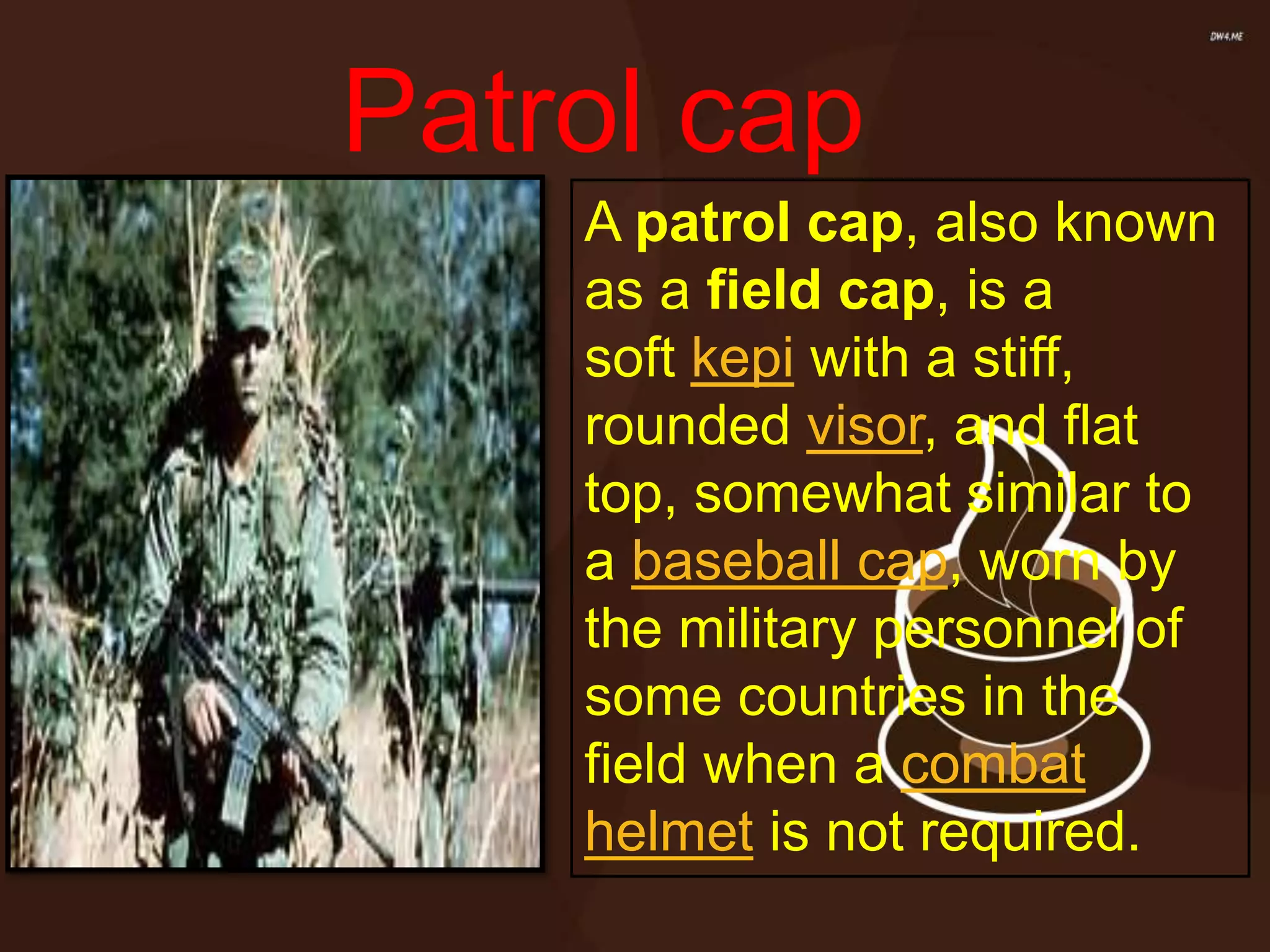 A patrol cap, also known
as a field cap, is a
soft kepi with a stiff,
rounded visor, and flat
top, somewhat similar to
a baseball cap, worn by
the military personnel of
some countries in the
field when a combat
helmet is not required.
Patrol cap
 