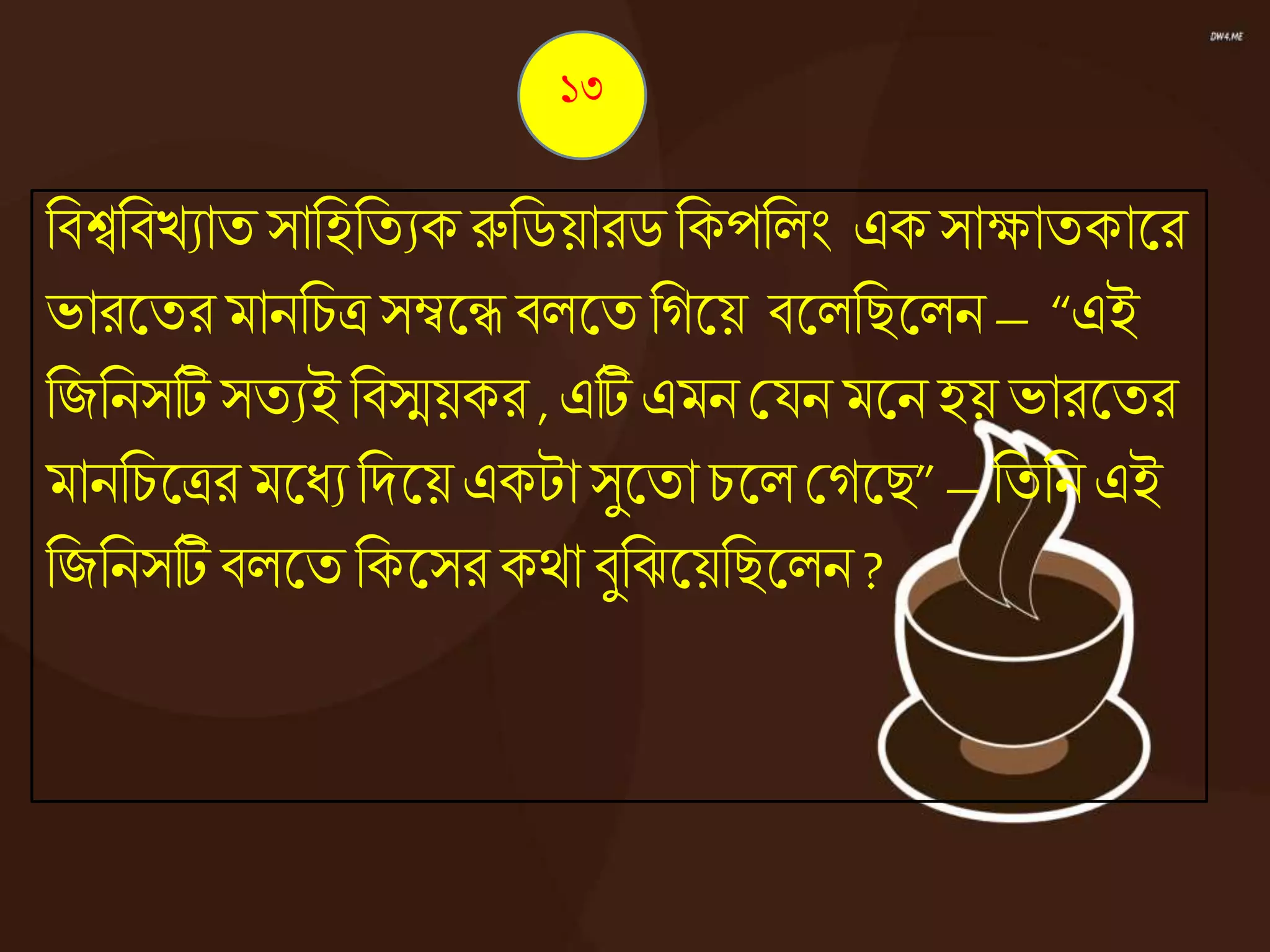নিশ্বনিেযাত সানহনতযক রুনিয়ারি নকপনেং এক সাক্ষাতকাজ্ঞর
ভারজ্ঞতর মাননচত্র সম্বজ্ঞে িেজ্ঞত নেজ্ঞয় িজ্ঞেনিজ্ঞেন – “এই
নজননসটি সতযই নিস্ময়কর ,এটি এমন কযন মজ্ঞনহয় ভারজ্ঞতর
মাননচজ্ঞত্রর মজ্ঞধ্যনদজ্ঞয় একটা সুজ্ঞতা চজ্ঞে কেজ্ঞি”– নতনন এই
নজননসটি িেজ্ঞত নকজ্ঞসর কো িুনঝজ্ঞয়নিজ্ঞেন ?
১৩
 