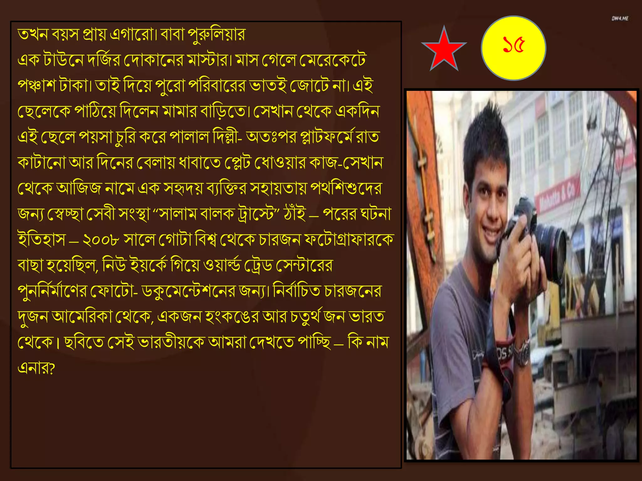 তেন িয়স িায়এোজ্ঞরা।িািা পুরুনেয়ার
এক টাউজ্ঞনদনজে র কদাকাজ্ঞনরমাস্টার।মাসকেজ্ঞেকমজ্ঞরজ্ঞকজ্ঞট
পঞ্চাশ টাকা।তাইনদজ্ঞয় পুজ্ঞরা পনরিাজ্ঞরর ভাতই কজাজ্ঞটনা।এই
কিজ্ঞেজ্ঞকপাঠিজ্ঞয় নদজ্ঞেন মামারিানড়জ্ঞত। কসোনকেজ্ঞকএকনদন
এই কিজ্ঞেপয়সা চু নর কজ্ঞর পাোেনদলী- অতঃপর প্লাটফজ্ঞমেরাত
কাটাজ্ঞনাআর নদজ্ঞনর কিোয়ধ্ািাজ্ঞত কপ্লট কধ্াওয়ারকাজ-কসোন
কেজ্ঞকআনজজ নাজ্ঞমএক সহৃদয়িযনির সহায়তায় পেনশশুজ্ঞদর
জনয কস্বচ্ছাকসিী সংস্থা“সাোমিােক ট্রাজ্ঞস্ট”ঠাঁ ই –পজ্ঞরর ঘটনা
ইনতহাস –২০০৮ সাজ্ঞেকোটানিশ্ব কেজ্ঞকচারজন ফজ্ঞটাগ্রাফারজ্ঞক
িািাহজ্ঞয়নিে, ননউইয়জ্ঞকে নেজ্ঞয় ওয়ার্ল্ে কট্রিকসন্টাজ্ঞরর
পুনননেমোজ্ঞণর কফাজ্ঞটা-িকুজ্ঞমজ্ঞন্টশজ্ঞনরজনয।ননিোনচত চারজজ্ঞনর
দুজন আজ্ঞমনরকাকেজ্ঞক,একজন হংকজ্ঞঙর আরচতু েেজন ভারত
কেজ্ঞক।িনিজ্ঞত কসইভারতীয়জ্ঞক আমরাকদেজ্ঞত পানচ্ছ–নক নাম
এনার?
১৫
 