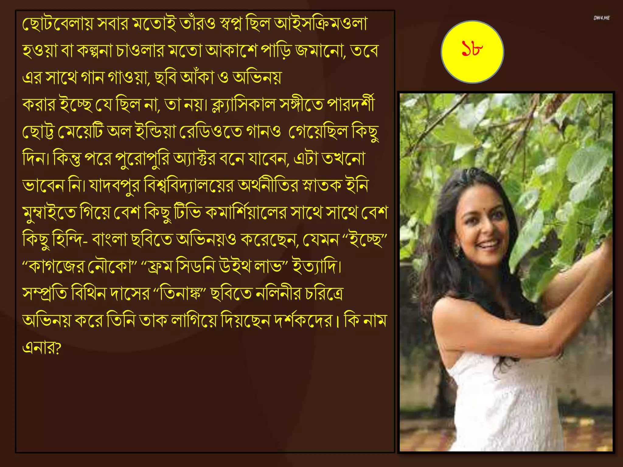 কিাটজ্ঞিোয় সিার মজ্ঞতাইতাঁ রও স্বপ্ননিে আইসনিমওো
হওয়ািা কল্পনা চাওোর মজ্ঞতাআকাজ্ঞশপানড় জমাজ্ঞনা,তজ্ঞি
এর সাজ্ঞেোনোওয়া, িনিআঁকাওঅনভনয়
করার ইজ্ঞচ্ছকয নিেনা, তানয়। ক্ল্যানসকাে সঙ্গীজ্ঞতপারদশী
কিাট্ট কমজ্ঞয়টিঅেইনন্ডয়া করনিওজ্ঞতোনও কেজ্ঞয়নিে নকিু
নদন। নকন্তুপজ্ঞরপুজ্ঞরাপুনর অযাক্টর িজ্ঞনযাজ্ঞিন, এটাতেজ্ঞনা
ভাজ্ঞিন নন। যাদিপুর নিশ্বনিদযােজ্ঞয়র অেেনীনতর স্নাতকইনন
মুম্বাইজ্ঞতনেজ্ঞয়কিশ নকিু টিনভ কমানশেয়াজ্ঞের সাজ্ঞেসাজ্ঞেকিশ
নকিু নহনন্দ- িাংো িনিজ্ঞতঅনভনয়ও কজ্ঞরজ্ঞিন,কযমন“ইজ্ঞচ্ছ”
“কােজ্ঞজরকনৌজ্ঞকা” “ফ্রমনসিনন উইেোভ” ইতযানদ।
সম্প্রনত নিনেন দাজ্ঞসর “নতনাঙ্ক”িনিজ্ঞত ননেনীর চনরজ্ঞত্র
অনভনয় কজ্ঞরনতনন তাকোনেজ্ঞয়নদয়জ্ঞিনদশেকজ্ঞদর ।নকনাম
এনার?
১৮
 