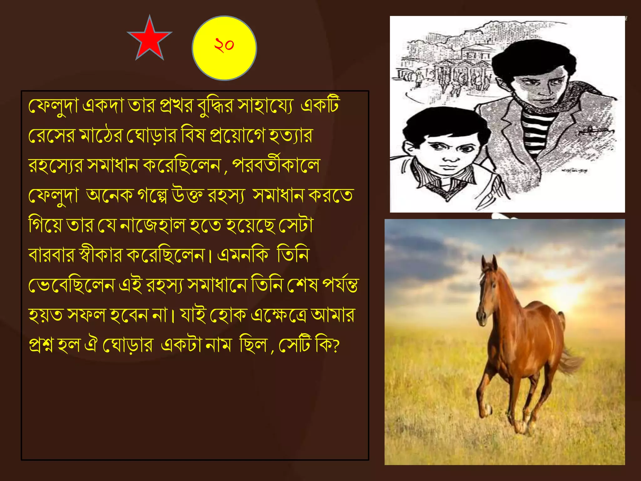 কফেুদা একদা তার িের িুনদ্ধর সাহাজ্ঞযয একটি
করজ্ঞসর মাজ্ঞঠর কঘাড়ার নিষ িজ্ঞয়াজ্ঞেহতযার
রহজ্ঞসযর সমাধ্ান কজ্ঞরনিজ্ঞেন , পরিতীকাজ্ঞে
কফেুদা অজ্ঞনকেজ্ঞল্প উি রহসয সমাধ্ান করজ্ঞত
নেজ্ঞয়তার কয নাজ্ঞজহাে হজ্ঞত হজ্ঞয়জ্ঞিকসটা
িারিার স্বীকার কজ্ঞরনিজ্ঞেন। এমননক নতনন
কভজ্ঞিনিজ্ঞেন এই রহসয সমাধ্াজ্ঞন নতনন কশষ পযেন্ত
হয়ত সফে হজ্ঞিন না । যাই কহাক এজ্ঞক্ষজ্ঞত্র আমার
িশ্ন হে ঐ কঘাড়ার একটানাম নিে , কসটি নক?
২০
 