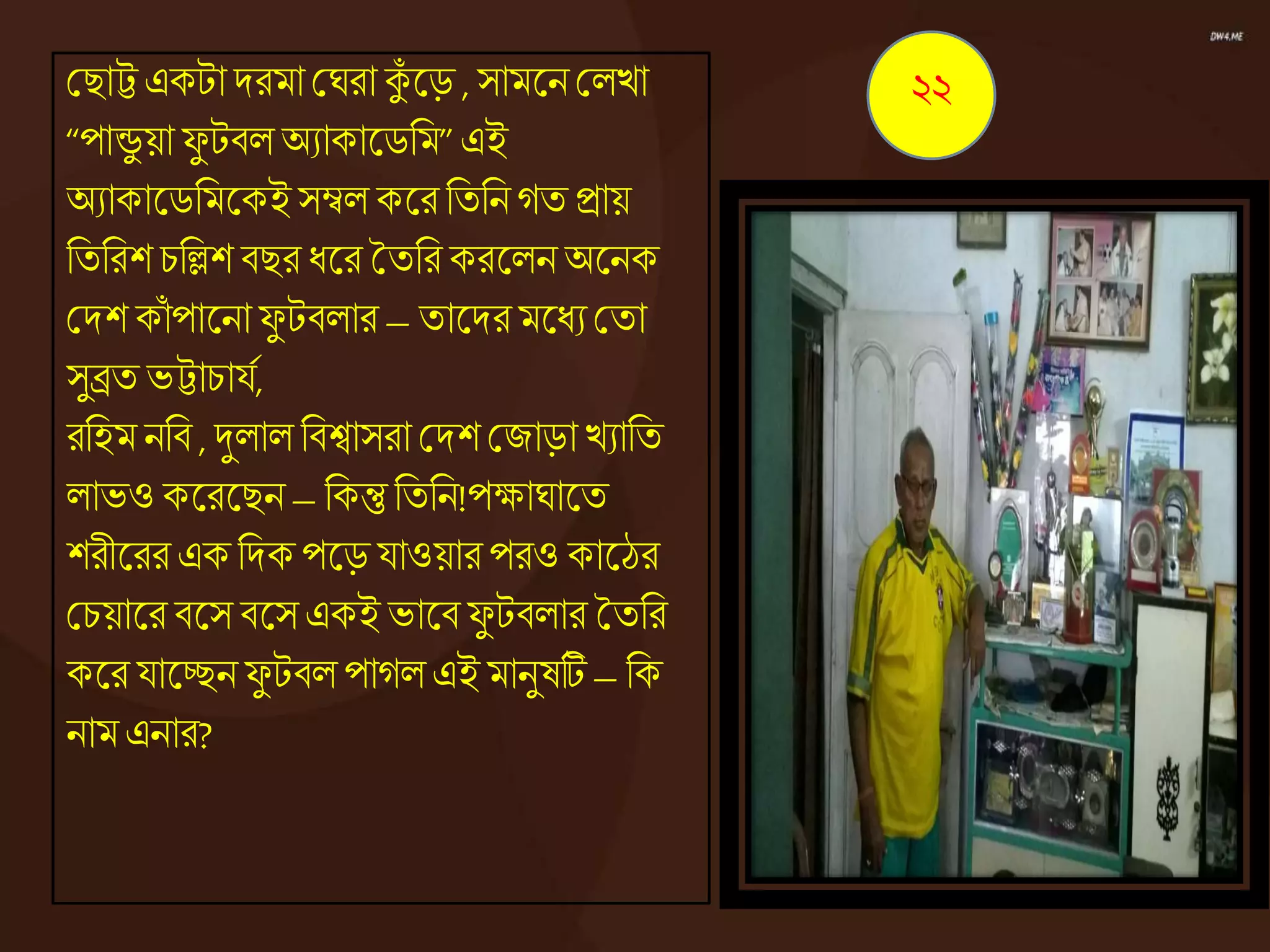 কিাট্ট একটা দরমা কঘরা কুঁ জ্ঞড় , সামজ্ঞনকেো
“পান্ডু য়া ফু টিে অযাকাজ্ঞিনম”এই
অযাকাজ্ঞিনমজ্ঞকইসম্বে কজ্ঞর নতননেত িায়
নতনরশ চনলশ িির ধ্জ্ঞর ততনর করজ্ঞেন অজ্ঞনক
কদশ কাঁ পাজ্ঞনাফু টিোর – তাজ্ঞদরমজ্ঞধ্য কতা
সুিত ভট্টাচাযে,
রনহম ননি , দুোে নিশ্বাসরা কদশ কজাড়া েযানত
োভও কজ্ঞরজ্ঞিন – নকন্তু নতনন!পক্ষাঘাজ্ঞত
শরীজ্ঞরর এক নদক পজ্ঞড় যাওয়ার পরও কাজ্ঞঠর
কচয়াজ্ঞর িজ্ঞস িজ্ঞস একই ভাজ্ঞি ফু টিোর ততনর
কজ্ঞর যাজ্ঞচ্ছনফু টিে পােে এই মানুষটি – নক
নাম এনার?
২২
 