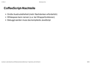 17.09.12                                                                         Workshop-Intro




    CoffeeScript­Nachteile
            Große Ausdrucksfreiheit (mehr Nachdenken erforderlich)
            Whitespace kann nerven (v.a. bei Wrapperfunktionen)
            Debuggt werden muss das kompilierte JavaScript




localhost/~peter/OpenSource/Pik6/presentations/Workshop 5 Tage/index_is24.html#print              38/94
 