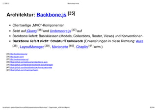 17.09.12                                                                         Workshop-Intro




    Architektur: Backbone.js [35]
            Clientseitige „MVC“­Komponenten
            Setzt auf jQuery [36] und Underscore.js [37] auf
            Backbone liefert: Basisklassen (Models, Collections, Router, Views) und Konventionen
            Backbone liefert nicht: Struktur/Framework (Erweiterungen in diese Richtung: Aura
            [38] , LayoutManager [39] , Marionette [40] , Chaplin [41] uvm.)

    [35] http://backbonejs.org/
    [36] http://jquery.com/
    [37] http://underscorejs.org/
    [38] https://github.com/addyosmani/backbone­aura
    [39] https://github.com/tbranyen/backbone.layoutmanager
    [40] https://github.com/derickbailey/backbone.marionette
    [41] https://github.com/chaplinjs/chaplin




localhost/~peter/OpenSource/Pik6/presentations/Workshop 5 Tage/index_is24.html#print               61/94
 