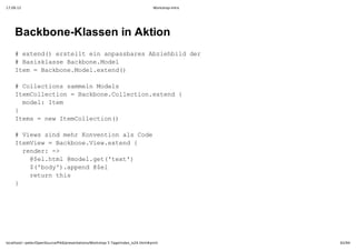 17.09.12                                                                         Workshop-Intro




    Backbone­Klassen in Aktion
    #etn( rtltenapsbrsAzebl e
      xed)esel i nasae bihiddr
    #BsslseBcbn.oe
      aikas akoeMdl
    Ie  akoeMdletn(
     tm=Bcbn.oe.xed)

    #CletossmenMdl
      olcin aml oes
    IeCleto  akoeCleto.xed{
     tmolcin=Bcbn.olcinetn 
     mdl tm
      oe:Ie
    }
    Ies=nwIeCleto(
     tm  e tmolcin)

    #Vessn erKneto l oe
      iw idmh ovninasCd
    IeVe  akoeVe.xed{
     tmiw=Bcbn.iwetn 
     rne:­
      edr >
      @e.tl@oe.e(tx'
       $lhm mdlgt'et)
      $'oy)apn $l
       (bd'.ped@e
      rtr hs
       eunti
    }




localhost/~peter/OpenSource/Pik6/presentations/Workshop 5 Tage/index_is24.html#print              62/94
 