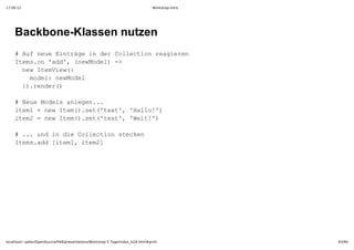 17.09.12                                                                         Workshop-Intro




    Backbone­Klassen nutzen
    #Afnu itäei e olcinrairn
      u eeEnrg ndrCleto egee
    Ieso ad,(eMdl >
     tm.n'd' nwoe)­
     nwIeVe(
      e tmiw{
      mdl eMdl
       oe:nwoe
     }.edr)
      )rne(

    #Nu oesalgn.
      eeMdl nee..
    ie1=nwIe(.e(tx' Hlo'
     tm  e tm)st'et,'al!)
    ie2=nwIe(.e(tx' Wl!)
     tm  e tm)st'et,'et'

    #..udi i olcinsekn
      . n ndeCleto tce
    Iesad[tm,ie2
     tm.d ie1 tm]




localhost/~peter/OpenSource/Pik6/presentations/Workshop 5 Tage/index_is24.html#print              63/94
 