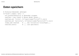 17.09.12                                                                         Workshop-Intro




    Daten speichern
    #Frua­bednafne
      omlrAsne bagn
    $'om)sbi et >
     (fr'.umt(v)­
     etpeeteal(  bednsopn
      v.rvnDfut)#Asne tpe
     nwtm=nwIe(  ee oe ae..
      eIe  e tm)#NusMdlbun.
     nwtmst'il' (iptnm=tte])vl)
      eIe.e tte,$'nu[ae"il"'.a(
     nwtmst'roiy,$'eetnm=pirt"'.a(
      eIe.e pirt' (slc[ae"roiy])vl)
     Iesadnwtm   . e olcinhnuüe..
      tm.d eIe  #..drCleto izfgn.
     nwtmsv(     . n pihr!
      eIe.ae)   #..udsecen




localhost/~peter/OpenSource/Pik6/presentations/Workshop 5 Tage/index_is24.html#print              66/94
 