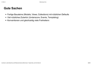17.09.12                                                                         Workshop-Intro




    Gute Sachen
            Fertige Bausteine (Models, Views, Collections) mit nützlichen Defaults
            Viel nützliches Zubehör (Underscore, Events, Templating)
            Konventionen und gleichzeitig viele Freiheitenn




localhost/~peter/OpenSource/Pik6/presentations/Workshop 5 Tage/index_is24.html#print              68/94
 