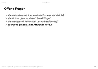 17.09.12                                                                         Workshop-Intro




    Offene Fragen
            Wie strukturieren wir übergeordnete Konzepte wie Module?
            Wie wird ein „Item“ repräsent? Seite? Widget?
            Wie managen wir Permissions und Authentifizierung?
            Backbone gibt uns keine Antworten hierauf!




localhost/~peter/OpenSource/Pik6/presentations/Workshop 5 Tage/index_is24.html#print              69/94
 