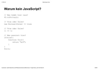 17.09.12                                                                         Workshop-Intro




    Warum kein JavaScript?
    / a om irru?
     /Wskmthe as
    4.otig)
     2tSrn(;

    / reoe as?
     /Tu drfle
    nwBoenfle =tu;
     e ola(as)= re

    / reoe as?
     /Tu drfle
    { =1
     }= ;

    / a asethe?
     /Wspsir ir
    i(re{
     ftu)
      fnto o({
       ucinfo)
        rtr wf;
         eun"t"
      }
       
    }
    fo)
     o(;




localhost/~peter/OpenSource/Pik6/presentations/Workshop 5 Tage/index_is24.html#print              30/94
 