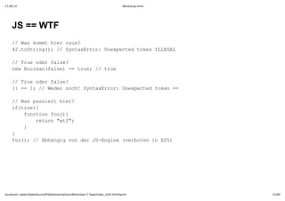17.09.12                                                                         Workshop-Intro




    JS == WTF
    / a om irru?
     /Wskmthe as
    4.otig) /SnaErr nxetdtknILGL
     2tSrn(;/ ytxro:Uepce oe LEA

    / reoe as?
     /Tu drfle
    nwBoenfle =tu;/ re
     e ola(as)= re /tu

    / reoe as?
     /Tu drfle
    { =1 /Wdrnc!SnaErr nxetdtkn=
     }= ;/ ee oh ytxro:Uepce oe =

    / a asethe?
     /Wspsir ir
    i(re{
     ftu)
      fnto o({
       ucinfo)
        rtr wf;
         eun"t"
      }
       
    }
    fo) /Ahni o e SEgn vroe nE5
     o(;/ bäggvndrJ­nie(ebtni S)




localhost/~peter/OpenSource/Pik6/presentations/Workshop 5 Tage/index_is24.html#print              31/94
 