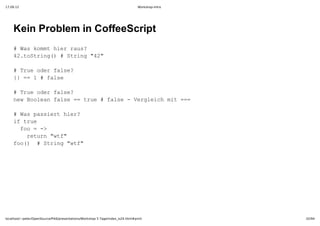 17.09.12                                                                         Workshop-Intro




    Kein Problem in CoffeeScript
    #Wskmthe as
      a om irru?
    4.otig)#Srn 4"
     2tSrn(  tig"2

    #Tu drfle
      reoe as?
    { =1#fle
     }=   as

    #Tu drfle
      reoe as?
    nwBoenfle= re#fle­Vrlihmt==
     e ola as =tu  as  egec i =

    #Wspsir ir
      a asethe?
    i re
     ftu
     fo=­
      o  >
      rtr wf
       eun"t"
    fo)  tig"t"
     o( #Srn wf




localhost/~peter/OpenSource/Pik6/presentations/Workshop 5 Tage/index_is24.html#print              32/94
 