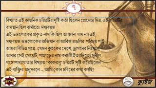ক্যুইজ
বিখোেএই কাল্পবিক চবরত্রটির সৃবি কেি া বছতলিজপ্রতমন্দ্রবমত্র, এই চবরত্রটির
িাসিাি বছল িামিাতে।মধেিয়স্ক
এই ভদ্রতলাতকরপ্রকৃ ে িাম বক বছল ো যািা ায় িা। এই
মধেিয়স্কভদ্রতলাতকর অবভ াি িা আবিস্কারগুবলর পবরচয়পাই
আমরা বিবভন্ন গতল্প-জ মিকুহতকরজদতশ, ড্রাগতিরবিিঃোস,
আিার জসই জমতয়টি,পাহাতড়রিাম করালী ইেোবদতে।সুিীল
গতোপাধোয়োর বিখোে “কাকিািু” চবরত্রটি সৃবিকতরবছতলি
এই িেবক্তর অিুসরতি– আবম জকাি চবরতত্ররকো িলবছ?
৭
 