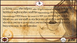 ক্যুইজ
৯
১২ বডতসম্বর,২০১৬ দবেণ আবেকার uder-19 girls national cricket-এএকটি মাচ
বপ্রতটাবরয়াতেঅিুবষ্ঠে হতয়বছল। মোচটিবছল Mpumalangaএিিং Easternএর মতধে।
Mpumalanga-রহতয়Shania-lee swart৮৬ িতল ১৬০ রাি কতরিএিিং ২১ রাতি ২
উইতকটজিি । এিিং োরা মোচটি ৪২রাতিবযতে ায় । এই মোচটিতেএকটি অভািিীয়
ঘটিাঘটতেজদখা ায় া এর পূতিিঘটতেজদখা ায় বি আর ভবিসেতেও ঘটতিবকিা জস
বিষতয়সতিহ আতছ, বক জসই বিতশষঘটিা?
 