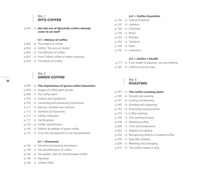 38
Sez. 1
INTO COFFEE
p.045 Has the era of Specialty coffee already
come to an end?
1.1 — History of coffee
p.062 The origins of coffee
p.063 Coffee: “the wine of Arabia”
p.065 The diffusion of coffee
p.067 From Turkish coffee to Italian espresso
p.069 The Waves of coffee
Sez. 2
GREEN COFFEE
p.085 The importance of green coffee importers
p.095 Stages of coffee plant growth
p.098 The coffee plant
p.102 Arabica and Canephora
p.105 Harvesting and processing techniques
p.111 Species, varieties and cultivars
p.112 Varieties and Specialty
p.117 Coffee cultivation
p.121 Certifications
p.125 Coffee classification
p.126 Defects & qualities of green coffee
p.131 From the management to the transportation
2.1 — Processes
p.136 Industrial processing techniques
p.138 The decaffeination of coffee
p.143 The golden rules for decaffeinated coffee
p.145 Dewaxed
p.146 Coffee’s DNA
2.2 — Coffee Countries
p.150 Central American
p.152 Jamaica
p.156 Colombia
p.158 Brazil
p.160 Ethiopia
p.162 Tanzania
p.164 India
p.166 Indonesia
2.3 — Coffee + Health
p.171 From health to pleasure: not just caffeine
p.182 Caffeine and the brain
Sez. 3
ROASTING
p.187 The coffee roasting plant
p.189 Receipt and roasting
p.191 Cooling and blending
p.192 Grinding and degassing
p.193 Evaluating roasting plants
p.195 Coffee roasting
p.196 The roasting process
p.198 Roasting profiles
p.200 Time and temperature
p.203 Degrees of roasting
p.204 Recognising defects in roasted coffee
p.206 Specialty roasters
p.209 Blending and packaging
p.210 The coffee market in Italy
 