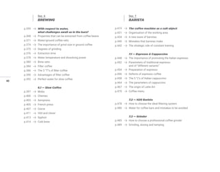 40
Sez. 6
BREWING
p.359 With respect to water,
what challenges await us in the bars?
p.368 Properties that can be extracted from coffee beans
p.371 Water/ground coffee ratio
p.374 The importance of grind size in ground coffee
p.375 Degrees of grinding
p.376 Extraction time
p.378 Water temperature and dissolving power
p.380 Brew ratio
p.384 Filter coffee
p.386 The 3 “T”s of filter coffee
p.390 Advantages of filter coffee
p.392 Perfect water for slow coffee
6.1 — Slow Coffee
p.397 Moka
p.400 Chemex
p.403 Aeropress
p.405 French press
p.407 Cezve
p.411 V60 and clever
p.413 Syphon
p.414 Cold brew
Sez. 7
BARISTA
p.419 The coffee machine as a cult object
p.431 Organisation of the working area
p.434 A new wave of baristas
p.440 Mistakes that baristas make
p.442 The strategic role of constant training
7.1 — Espresso & Cappuccino
p.448 The importance of promoting the Italian espresso
p.452 Parameters of traditional espresso
and of “different variants”
p.454 Preparation of espresso
p.456 Defects of espresso coffee
p.458 The 5 “L”s of Italian cappuccino
p.464 The parameters of cappuccino
p.467 The origin of Latte Art
p.470 Coffee menu
7.2 — H20 Barista
p.478 How to choose the ideal filtering system
p.480 Water for coffee bars and mistakes to be avoided
7.3 — Grinder
p.485 How to choose a professional coffee grinder
p.489 Grinding, dosing and tamping
 