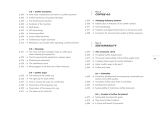 41
7.4 — Coffee machines
p.493 How many components are there in a coffee machine?
p.495 Coffee machines and quality indicators
p.496 The professional machine
p.500 Evolution of the machine
p.504 Multi-boiler
p.505 DFR technology
p.506 Pressure profiles
p.509 Lever coffee machines
p.514 Traditional or super automatic
p.516 Mistakes to be avoided when operating a coffee machine
7.5 — Cleaning
p.521 The most common mistakes make in coffee bars
when cleaning the equipment
p.522 Tips for ensuring the equipment is always clean
p.526 Cleaning the equipment
p.528 The cleanliness circle
p.530 What happens if we don’t the coffee machines
7.6 — Coffee Cups
p.535 The history of the coffee cup
p.536 The right cup for each coffee
p.537 How to choose the cups for a coffee bar
p.538 Parameters of the espresso cup
p.539 Parameters of the cappuccino cup
p.541 The ideal cup for Latte Art
Sez. 8
COFFEE 4.0
p.545 Thinking industry further!
p.559 Added value of Industry 4.0 for coffee roasters
p.571 Smart packaging
p.577 Tradition and digital trasformation in the barista world
p.586 Innovation for improving the quality of Italian espresso
Sez. 9
SUSTAINABILITY
p.605 The economic circle
p.609 The global coffee supply chain
p.613 The social responsibility of the coffee supply chain
p.623 A supply chain project to involve all players
p.642 Water conflict even in the bars?
p.646 Coffee and water
9.1 — Colombia
p.654 Colombia: development encompassing sustainable pro-
duction and coffee quality
p.658 The green coffee value chain in Colombia
p.661 Development solutions
p.664 Sustainability of Colombian coffee producers
9.2 — People of coffee for planet
p.674 Sustainable development goals
p.678 Slow Food Coffee Coalition
p.680 B Corps and Benefit Corporation
 