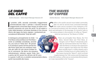 PART
1
INTO
COFFEE
69
THE WAVES
OF COFFEE
Andrea Bazzara - Sales Export Manager Bazzara Srl
C
offee is the world’s second most traded commodity,
after oil, and its second most consumed beverage,
after water, and as a product it has undergone a ma-
jor commercial evolution over the centuries. Among the ex-
perts and estimators of the beverage, it’s normal to refer to
the various phases in the evolution of coffee as “Waves”,
what we now know as “the Waves of Coffee”.
There are principally three Waves, the First
Wave, Second Wave and Third Wave, al-
though a sort of “Wave 0” should also prob-
ably be mentioned before the First Wave. I
take the liberty to introduce this expression
since it appears that before the First Wave
there actually wasn’t a coffee industry, just a
number of limited forms of coffee trading. For
this reason during this “Wave 0”, which occurred
roughly between the 16th century and the beginning
of the 20th century, coffee was an exclusively elitist product,
so it was inaccessible to the “masses”.
LE ONDE
DEL CAFFÈ
Andrea Bazzara - Sales Export Manager Bazzara Srl
I
l prodotto caffè, seconda commodity maggiormente
commercializzata dopo il petrolio e seconda bevanda
maggiormente consumata dopo l’acqua, ha subito un’im-
portante evoluzione nel corso dei secoli. Fra gli esperti e
cultori della bevanda è nel tempo diventato di uso comune
riferirsi alle tappe che hanno segnato i cambiamenti più
considerevoli definendole “Onde del caffè”.
Si distinguono principalmente tre Onde – la
First Wave, la Second Wave e laThird Wave –
anche se andrebbe considerata, secondo
me, una sorta di “Onda Zero”. Mi permet-
to di introdurre questo termine perché fino
alla Prima Onda pare non esistesse l’indu-
stria del caffè ma solo alcune limitate for-
me di commercio. Ne deriva che possiamo
indicativamente collocare questa Onda Zero
a partire dal XVI secolo fino all’inizio del XX seco-
lo, quando il caffè era un prodotto esclusivamente elitario,
quindi inaccessibile alla massa.
 