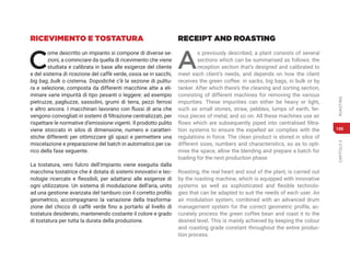 CAPITOLO
3
ROASTING
189
RICEVIMENTO E TOSTATURA
C
ome descritto un impianto si compone di diverse se-
zioni, a cominciare da quella di ricevimento che viene
studiata e calibrata in base alle esigenze del cliente
e del sistema di ricezione del caffè verde, ossia se in sacchi,
big bag, bulk o cisterna. Dopodiché c’è la sezione di pulitu-
ra e selezione, composta da differenti macchine atte a eli-
minare varie impurità di tipo pesanti o leggere: ad esempio
pietruzze, pagliuzze, sassolini, grumi di terra, pezzi ferrosi
e altro ancora. I macchinari lavorano con flussi di aria che
vengono convogliati in sistemi di filtrazione centralizzati, per
rispettare le normative d’emissione vigenti. Il prodotto pulito
viene stoccato in silos di dimensione, numero e caratteri-
stiche differenti per ottimizzare gli spazi e permettere una
miscelazione e preparazione del batch in automatico per ca-
rico della fase seguente.
La tostatura, vero fulcro dell’impianto viene eseguita dalla
macchina tostatrice che è dotata di sistemi innovativi e tec-
nologie ricercate e flessibili, per adattarsi alle esigenze di
ogni utilizzatore. Un sistema di modulazione dell’aria, unito
ad una gestione avanzata del tamburo con il corretto profilo
geometrico, accompagnano la variazione della trasforma-
zione del chicco di caffè verde fino a portarlo al livello di
tostatura desiderato, mantenendo costante il colore e grado
di tostatura per tutta la durata della produzione.
RECEIPT AND ROASTING
A
s previously described, a plant consists of several
sections which can be summarised as follows: the
reception section that’s designed and calibrated to
meet each client’s needs, and depends on how the client
receives the green coffee: in sacks, big bags, in bulk or by
tanker. After which there’s the cleaning and sorting section,
consisting of different machines for removing the various
impurities. These impurities can either be heavy or light,
such as small stones, straw, pebbles, lumps of earth, fer-
rous pieces of metal, and so on. All these machines use air
flows which are subsequently piped into centralised filtra-
tion systems to ensure the expelled air complies with the
regulations in force. The clean product is stored in silos of
different sizes, numbers and characteristics, so as to opti-
mise the space, allow the blending and prepare a batch for
loading for the next production phase.
Roasting, the real heart and soul of the plant, is carried out
by the roasting machine, which is equipped with innovative
systems as well as sophisticated and flexible technolo-
gies that can be adapted to suit the needs of each user. An
air modulation system, combined with an advanced drum
management system for the correct geometric profile, ac-
curately process the green coffee bean and roast it to the
desired level. This is mainly achieved by keeping the colour
and roasting grade constant throughout the entire produc-
tion process.
 