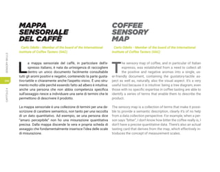 CAPITOLO
4
SENSORY
SKILLS
240
MAPPA
SENSORIALE
DEL CAFFÈ
Carlo Odello - Member of the board of the International
Institute of Coffee Tasters (IIAC)
L
a mappa sensoriale del caffè, in particolare dell’e-
spresso italiano, è nata da un’esigenza di raccogliere
dentro un unico documento facilmente consultabile
tutti gli aromi positivi e negativi, contenendo la parte gusta-
tivo-tattile e chiaramente anche l’aspetto visivo. È uno stru-
mento molto utile perché essendo fatto ad albero è intuitiva:
anche una persona che non abbia competenza specifica
sull’assaggio riesce a individuare una serie di termini che le
permettono di descrivere il prodotto.
La mappa sensoriale è una collezione di termini per una de-
scrizione di carattere semantico, non tanto per una raccolta
di un dato quantitativo. Ad esempio, se una persona dice
“amaro percepibile” non ho una misurazione quantitativa
precisa. Dalla mappa discende la vera e propria scheda di
assaggio che fondamentalmente inserisce l’idea delle scale
di misurazione.
COFFEE
SENSORY
MAP
Carlo Odello - Member of the board of the International
Institute of Coffee Tasters (IIAC)
T
he sensory map of coffee, and in particular of Italian
espresso, was established from a need to collect all
the positive and negative aromas into a single, us-
er-friendly document, containing the gustatory-tactile as-
pect as well as, naturally, also the visual aspect. It’s a very
useful tool because it is intuitive: being a tree diagram, even
those with no specific expertise in coffee tasting are able to
identify a series of terms that enable them to describe the
product.
The sensory map is a collection of terms that make it possi-
ble to provide a semantic description, clearly it’s of no help
from a data collection perspective. For example, when a per-
son says “bitter”, I don’t know how bitter the coffee really is, I
don’t have a precise quantitative data. There’s also an actual
tasting card that derives from the map, which effectively in-
troduces the concept of measurement scales.
 