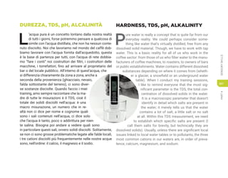 PART
4
SENSORY
SKILLS
307
DUREZZA, TDS, pH, ALCALINITÀ
L
’acqua pura è un concetto lontano dalla nostra realtà
di tutti i giorni, forse potremmo pensare a qualcosa di
simile con l’acqua distillata, che non ha nessun conte-
nuto disciolto. Noi che lavoriamo nel mondo del caffè dob-
biamo lavorare con l’acqua fornita dall’acquedotto, questa
è la base di partenza per tutti, con l’acqua di rete dobbia-
mo “fare i conti” noi costruttori dei filtri, i costruttori delle
macchine, i torrefattori, fino ad arrivare al proprietario del
bar o del locale pubblico. All’interno di quest’acqua, che
si differenzia chiaramente da zona a zona, anche a
seconda della provenienza (ghiacciaio, nevaio,
falda sottostante del terreno), ci sono diver-
se sostanze disciolte. Quando faccio i miei
training, amo sempre raccontare che la ma-
dre di tutte le misurazioni è il TDS, cioè il
totale dei solidi disciolti nell’acqua: è una
macro misurazione, un numero che in re-
altà non ci dice per nome e cognome quali
sono i sali contenuti nell’acqua, ci dice solo
che l’acqua è tanto, poco o addirittura per nien-
te salina. Bisogna poi andare a vedere quali sono
in particolare questi sali, ovvero solidi disciolti. Solitamente,
se non ci sono grosse problematiche legate alle falde locali,
i tre cationi disciolti più frequentemente nelle nostre acque
sono, nell’ordine: il calcio, il magnesio e il sodio.
HARDNESS, TDS, pH, ALKALINITY
P
ure water is really a concept that is quite far from our
everyday reality. We could perhaps consider some-
thing like water that’s virtually distilled, free from any
dissolved solid material. Though, we have to work with tap
water. This is a basic reality for all of us who work in the
coffee sector: from those of us who filter water to the manu-
facturers of coffee machines, to roasters, to owners of bars
or public establishments. Water contains different dissolved
substances depending on where it comes from (wheth-
er a glacier, a snowfield or an underground water
table). When I conduct my training sessions,
I like to remind everyone that the most sig-
nificant parameter is the TDS, the total con-
centration of dissolved solids in the water.
It is a macroscopic parameter that doesn’t
identify in detail which salts are present in
the water; it merely tells us that the water
contains a lot of salt, a little salt or no salt
at all. Within this TDS measurement, we need
to establish which specific salts are present (I
call them salts for brevity, but technically they are
dissolved solids). Usually, unless there are significant local
issues linked to local water tables or to pollutants, the three
most common cations in our waters are, in order of preva-
lence, calcium, magnesium, and sodium.
 