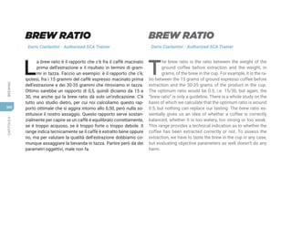 CAPITOLO
6
BREWING
380
BREW RATIO
Dario Ciarlantini - Authorized SCA Trainer
L
a brew ratio è il rapporto che c’è fra il caffè macinato
prima dell’estrazione e il risultato in termini di gram-
mi in tazza. Faccio un esempio: è il rapporto che c’è,
ipotesi, fra i 15 grammi del caffè espresso macinato prima
dell’estrazione e dei 30-35 grammi che ritroviamo in tazza.
Ottimo sarebbe un rapporto di 0,5, quindi diciamo da 15 a
30, ma anche qui la brew ratio dà solo un’indicazione. C’è
tutto uno studio dietro, per cui noi calcoliamo questo rap-
porto ottimale che si aggira intorno allo 0,50, però nulla so-
stituisce il nostro assaggio. Questo rapporto serve sostan-
zialmente per capire se un caffè è equilibrato correttamente,
se è troppo acquoso, se è troppo forte o troppo debole. Il
range indica tecnicamente se il caffè è estratto bene oppure
no, ma per valutare la qualità dell’estrazione dobbiamo co-
munque assaggiare la bevanda in tazza. Partire però da dei
parametri oggettivi, male non fa.
BREW RATIO
Dario Ciarlantini - Authorized SCA Trainer
T
he brew ratio is the ratio between the weight of the
ground coffee before extraction and the weight, in
grams, of the brew in the cup. For example, it is the ra-
tio between the 15 grams of ground espresso coffee before
extraction and the 30-35 grams of the product in the cup.
The optimum ratio would be 0.5, i.e. 15/30, but again, the
“brew ratio” is only a guideline. There is a whole study on the
basis of which we calculate that the optimum ratio is around
0.5, but nothing can replace our tasting. The brew ratio es-
sentially gives us an idea of whether a coffee is correctly
balanced, whether it is too watery, too strong or too weak.
This range provides a technical indication as to whether the
coffee has been extracted correctly or not. To assess the
extraction, we have to taste the brew in the cup in any case,
but evaluating objective parameters as well doesn’t do any
harm.
 