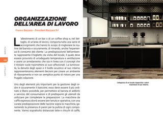 430
CAPITOLO
7
BARISTA
ORGANIZZAZIONE
DELL’AREA DI LAVORO
Franco Bazzara - President Bazzara Srl
L
’allestimento di un bar o di un coffee shop e, nel det-
taglio, di un’area di lavoro, comporta tutta una serie di
accorgimenti che hanno lo scopo di migliorare la rou-
tine del barista e sicuramente, di rimando, anche l’esperien-
za di consumo del cliente. La predisposizione dell’ambien-
te rappresenta il biglietto da visita del locale, il quale deve
essere provvisto di un’adeguata temperatura e ventilazione
e avere un arredamento che sia in linea con il concept che
il titolare vuole trasmettere ai suoi affezionati. La luminosi-
tà, la densità degli spazi e il livello acustico al suo interno
rappresenteranno elementi decisivi per creare un ambiente
di rilassamento e non un semplice punto di ristoro per una
frugale colazione.
Uno degli elementi più importanti per la gestione degli or-
dini è sicuramente il bancone; esso deve essere il più ordi-
nato e libero possibile, per permettere al barista di adibirlo
a servizio del consumatore e di predisporre gli utensili da
utilizzare per completare le preparazioni. La macchina da
caffè espresso dovrà essere ben tenuta e operativa, con una
curata predisposizione delle tazzine sopra la macchina, ga-
rantendo la presenza di panni per la pulizia di ogni compo-
nente. Vanno soprattutto distanziati latte e chicchi di caffè,
L’eleganza di un locale rispecchia i valori
trasmessi al suo interno.
 