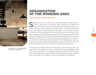 431
PART
7
BARISTA
The elegance of a coffee shop reflects
the values transmitted within.
ORGANISATION
OF THE WORKING AREA
Franco Bazzara - President Bazzara Srl
S
etting up a bar or a coffee shop, and specifically a working area, in-
volves a whole series of solutions whose purpose is to improve the
routine of the barista and, consequently, the experience of the cus-
tomer. The layout of the coffee bar is its calling card. The outlet must be kept
at a comfortable temperature and well ventilated. Its furnishings must be
consistent with the concept that the owner wishes to communicate to their
loyal customers. The lighting, the arrangement of the spaces and the sound
level are vital elements for creating a relaxing environment rather than just a
refreshment station for the consumption of a frugal breakfast. The counter
is certainly one of the most important elements for managing the orders; it
must be as tidy and uncluttered as possible, to allow the barista to serve the
customer and set out the tools needed to complete the preparations.
The espresso machine must be well kept and in good working order. The
cups must be well aligned on top of it and cloths must be available to wipe
each of its components. It is especially important that the milk and coffee
beans, which can spoil at high temperature, be kept away from the machine;
they must be kept in the fridge to preserve their quality and freshness.
 