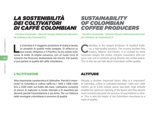 CAPITOLO
9
SUSTAINABILITY
664
LA SOSTENIBILITÀ
DEI COLTIVATORI
DI CAFFÈ COLOMBIANI
Carolina Castaneda - Director Europe Federación Nacional
de Cafeteros de Colombia B.V.
L
a Colombia è il maggiore produttore di Arabica lavata,
un prodotto di qualità molto pregiata. Si affaccia su
due oceani, l’Atlantico e il Pacifico, ha tre catene mon-
tuose, le Ande, di origine vulcanica, con un suolo ricco di
nutrienti che finiscono direttamente nei chicchi. Per questo
si può parlare di qualità del caffè colombiano.
L’ALTITUDINE
Altra importante caratteristica è l’altitudine. Perché è impor-
tante? In Colombia si coltiva caffè tra i 1600 e 1800 metri
fino a 2200 metri sul livello del mare. L’altitudine consente
al chicco di maturare in modo ottimale e di assorbire più
alimenti perché l’assimilazione è più lenta. Per cui l’altezza
delle montagne colombiane è sinonimo di qualità.
SUSTAINABILITY
OF COLOMBIAN
COFFEE PRODUCERS
Carolina Castaneda - Director Europe Federación Nacional
de Cafeteros de Colombia B.V.
C
olombia is the largest producer of washed Arabi-
ca, a high-quality product. The country borders two
oceans, Atlantic and Pacific; it is crossed by three
mountain ranges, the Andes, volcanic mountains with vol-
canic soil, rich in nutrients going directly into coffee beans.
This is why we can talk about Colombian coffee quality.
ALTITUDE
Altitude is another important factor. Why is it important?
In Colombia, coffee is cultivated between 1,600 and 1,800
metres, up to 2,200 metres above sea level. High altitude
enables the optimum ripening of the beans and they absorb
more nutrients because the process of assimilation is slow-
er. This is why the height of the Colombian mountains is a
mark of quality.
 