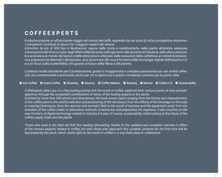 Il volume propone un affascinante viaggio nel mondo del caffè, esplorato da vari punti di vista e prospettive attraverso
i competenti contributi di alcuni fra i maggiori esperti del settore.
Arricchito da più di 500 foto e illustrazioni, spazia dalla storia e caratteristiche della pianta all’attenta selezione
e lavorazione del chicco crudo; dagli effetti della bevanda sull’organismo alle tecniche di tostatura; dalla sfera sensoria-
le e aromatica al mondo dei baristi e delle attrezzature utilizzate; dalle evoluzioni della caffettiera ai metodi di estrazio-
ne e preparazione alternativi all’espresso, sino ad arrivare alle nuove frontiere delle tecnologie digitali nell’Industria 4.0
e a un focus sulla sostenibilità, che guarda al futuro della filiera e del pianeta.
La lettura risulta stimolante per il professionista, grazie a un’aggiornata e completa panoramica sui vari ambiti caffei-
coli, ma comprensibile e avvincente anche per chi si approccia a questo complesso universo per la prima volta.
CoffeExperts takes you on a fascinating journey into the world of coffee, explored from various points of view and per-
spectives through the competent contributions of some of the leading experts in the sector.
Enriched by more than 500 photos and illustrations, the book covers topics ranging from the history and characteristics
of the coffee plant to the careful selection and processing of the raw beans; from the effects of the beverage on the body
to roasting techniques; from the sensory and aromatic field to the world of baristas and the equipment used; from the
evolution of the coffee maker to alternative methods of extraction and preparation for espresso. It also touches on the
new frontiers of digital technology related to Industry 4.0 and, of course, sustainability, while looking at the future of the
coffee supply chain and the planet.
Those who work in the field will find this reading stimulating, thanks to the updated and complete overview it offers
of the various aspects related to coffee; but also those who approach this complex universe for the first time will be
fascinated by this book, which sheds light on the world of coffee in a way that’s easy to understand.
• Into Coffee • Green Coffee • Roasting • Sensory • Coffee Makers • Brewing • Barista • Coffee 4.0 • Sustainability
 