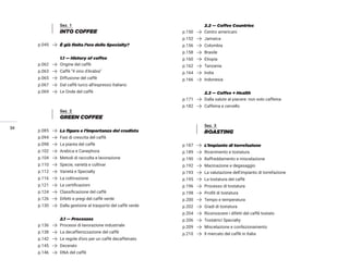 34
Sez. 1
INTO COFFEE
p.045 È già finita l’era dello Specialty?
1.1 — History of coffee
p.062 Origine del caffè
p.063 Caffè “il vino d’Arabia”
p.065 Diffusione del caffè
p.067 Dal caffè turco all’espresso Italiano
p.069 Le Onde del caffè
Sez. 2
GREEN COFFEE
p.085 La figura e l’importanza del crudista
p.094 Fasi di crescita del caffè
p.098 La pianta del caffè
p.102 Arabica e Canephora
p.104 Metodi di raccolta e lavorazione
p.110 Specie, varietà e cultivar
p.112 Varietà e Specialty
p.116 La coltivazione
p.121 Le certificazioni
p.124 Classificazione del caffè
p.126 Difetti e pregi del caffè verde
p.130 Dalla gestione al trasporto del caffè verde
2.1 — Processes
p.136 Processi di lavorazione industriale
p.138 La decaffeinizzazione del caffè
p.142 Le regole d’oro per un caffè decaffeinato
p.145 Decerato
p.146 DNA del caffè
2.2 — Coffee Countries
p.150 Centro americani
p.152 Jamaica
p.156 Colombia
p.158 Brasile
p.160 Etiopia
p.162 Tanzania
p.164 India
p.166 Indonesia
2.3 — Coffee + Health
p.171 Dalla salute al piacere: non solo caffeina
p.182 Caffeina e cervello
Sez. 3
ROASTING
p.187 L’impianto di torrefazione
p.189 Ricevimento e tostatura
p.190 Raffreddamento e miscelazione
p.192 Macinazione e degasaggio
p.193 La valutazione dell’impianto di torrefazione
p.195 La tostatura del caffè
p.196 Processo di tostatura
p.198 Profili di tostatura
p.200 Tempo e temperatura
p.202 Gradi di tostatura
p.204 Riconoscere i difetti del caffè tostato
p.206 Tostatrici Specialty
p.209 Miscelazione e confezionamento
p.210 Il mercato del caffè in Italia
 