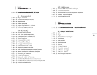 35
Sez. 4
SENSORY SKILLS
p.225 La sostenibilità sensoriale del caffè
4.1 — Sensory analysis
p.240 Mappa sensoriale
p.242 Aromi positivi e aromi negativi
p.244 Degustazione
p.245 Analisi sensoriale
p.246 Analisi olfattiva diretta e indiretta
p.248 Differenza tra gusto e aroma
4.2 — Cup tasting
p.252 Assaggio “alla brasiliana”
p.256 Cosa sono gli Specialty coffee?
p.259 Protocollo Arabica Cupping SCA
p.266 Cup of Excellence
p.268 Protocollo SCA vs COE
p.272 Protocollo Fine Robusta
p.278 Assaggio metodo espresso
p.282 Come si definisce la qualità
p.286 Definire l’eccellenza nel caffè
p.288 Quali origini sono ideali per l’espresso italiano
p.289 Sentori aromatici tra Arabica e Canephora
p.291 Monorigini per l’espresso
p.292 Il corpo nell’espresso
p.293 La corretta acidità nell’espresso
p.294 L’acidità nel caffè: dal chicco verde al tostato
p.296 L’acidità nella classificazione commerciale del caffè
p.298 La dolcezza nell’espresso
4.3 — H2O Sensory
p.302 Influenza della temperatura dell’acqua
p.304 L’acqua per l’espresso
p.305 Personalizzare l’acqua per migliorare l’espresso
p.307 Durezza, TDS, pH, alcalinità
p.311 Antropologia sensoriale
Sez. 5
COFFEE MAKERS
p.321 La R-Evolution nel mondo è l’espresso italiano
5.1 — History of coffee pot
p.334 Ibrik
p.335 Biggin
p.336 Percolazione a capovolgere
p.338 Napoletana
p.340 Globi di vetro
p.342 Idrofiammifuga
p.345 Balance
p.348 Fontana a vapore
p.350 Fornelletto ad alcool
p.351 Caffettiera da viaggio
p.352 Caffettiera elettrica
p.354 Macchina per caffè a leva
 