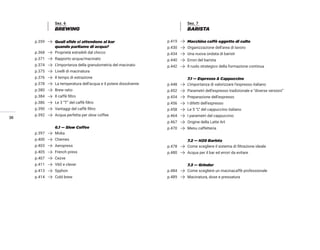 36
Sez. 6
BREWING
p.359 Quali sfide ci attendono al bar
quando parliamo di acqua?
p.368 Proprietà estraibili dal chicco
p.371 Rapporto acqua/macinato
p.374 L’importanza della granulometria del macinato
p.375 Livelli di macinatura
p.376 Il tempo di estrazione
p.378 La temperatura dell’acqua e il potere dissolvente
p.380 Brew ratio
p.384 Il caffè filtro
p.386 Le 3 “T” del caffè filtro
p.390 Vantaggi del caffè filtro
p.392 Acqua perfetta per slow coffee
6.1 — Slow Coffee
p.397 Moka
p.400 Chemex
p.403 Aeropress
p.405 French press
p.407 Cezve
p.411 V60 e clever
p.413 Syphon
p.414 Cold brew
Sez. 7
BARISTA
p.419 Macchina caffè oggetto di culto
p.430 Organizzazione dell’area di lavoro
p.434 Una nuova ondata di baristi
p.440 Errori del barista
p.442 Il ruolo strategico della formazione continua
7.1 — Espresso & Cappuccino
p.448 L’importanza di valorizzare l’espresso italiano
p.452 Parametri dell’espresso tradizionale e “diverse versioni”
p.454 Preparazione dell’espresso
p.456 I difetti dell’espresso
p.458 Le 5 “L” del cappuccino italiano
p.464 I parametri del cappuccino
p.467 Origine della Latte Art
p.470 Menu caffetteria
7.2 — H20 Barista
p.478 Come scegliere il sistema di filtrazione ideale
p.480 Acqua per il bar ed errori da evitare
7.3 — Grinder
p.484 Come scegliere un macinacaffè professionale
p.489 Macinatura, dose e pressatura
 