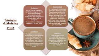 Estrategias
de Marketing
Fortaleza
Es un café al cómodo y
rápido de comprar, el cual
logra satisfacer la
necesidad de todo
trabajador que tenga poco
tiempo para salir a
comprar.
Es un café novedoso que
fomenta a la vida sana
Oportunidad
Se encontrará situado en
las calles principales de
Valparaíso, en el sector
financiero de la ciudad,
donde se encuentran los
Bancos y distintas
empresas, por lo que
podremos tener un target
amplio de trabajadores y
toda persona que transite
por esas calles.
Debilidad
Las personas no están
acostumbradas a comprar
en los “carritos” de
Valparaíso, debido a la
desconfianza que existe, y
al ser un servicio nuevo
recién implementado esto
hará que sea un proceso
lento.
Amenaza
Café del puerto es
reconocido por las
personas como un local
con café de calidad lo que
ha producido una
fidelización de parte de
sus clientes.
FODA
 