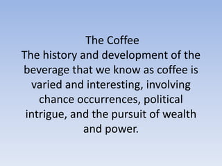 The Coffee
The history and development of the
beverage that we know as coffee is
varied and interesting, involving
chance occurrences, political
intrigue, and the pursuit of wealth
and power.
 