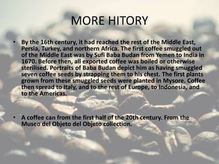 MORE HITORY
• By the 16th century, it had reached the rest of the Middle East,
Persia, Turkey, and northern Africa. The first coffee smuggled out
of the Middle East was by Sufi Baba Budan from Yemen to India in
1670. Before then, all exported coffee was boiled or otherwise
sterilised. Portraits of Baba Budan depict him as having smuggled
seven coffee seeds by strapping them to his chest. The first plants
grown from these smuggled seeds were planted in Mysore. Coffee
then spread to Italy, and to the rest of Europe, to Indonesia, and
to the Americas.
• A coffee can from the first half of the 20th century. From the
Museo del Objeto del Objeto collection.
 