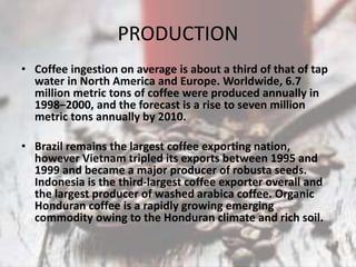 PRODUCTION
• Coffee ingestion on average is about a third of that of tap
water in North America and Europe. Worldwide, 6.7
million metric tons of coffee were produced annually in
1998–2000, and the forecast is a rise to seven million
metric tons annually by 2010.
• Brazil remains the largest coffee exporting nation,
however Vietnam tripled its exports between 1995 and
1999 and became a major producer of robusta seeds.
Indonesia is the third-largest coffee exporter overall and
the largest producer of washed arabica coffee. Organic
Honduran coffee is a rapidly growing emerging
commodity owing to the Honduran climate and rich soil.
 