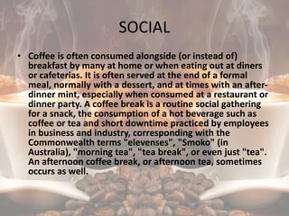 SOCIAL
• Coffee is often consumed alongside (or instead of)
breakfast by many at home or when eating out at diners
or cafeterias. It is often served at the end of a formal
meal, normally with a dessert, and at times with an after-
dinner mint, especially when consumed at a restaurant or
dinner party. A coffee break is a routine social gathering
for a snack, the consumption of a hot beverage such as
coffee or tea and short downtime practiced by employees
in business and industry, corresponding with the
Commonwealth terms "elevenses", "Smoko" (in
Australia), "morning tea", "tea break", or even just "tea".
An afternoon coffee break, or afternoon tea, sometimes
occurs as well.
 