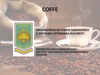 COFFE
UNIVERSITATEA DE STIINTE AGRONOMICE
SI MEDICINA VETERINARA-BUCURESTI
PROFESOR COORDONATOR:MIHAI FRUMUSELU
ELEV: STOICA IONUT, PRICOPIE VICTOR, ROMAN LAURENTIU
GRUPA:8202
 