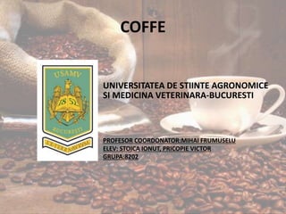 COFFE
UNIVERSITATEA DE STIINTE AGRONOMICE
SI MEDICINA VETERINARA-BUCURESTI
PROFESOR COORDONATOR:MIHAI FRUMUSELU
ELEV: STOICA IONUT, PRICOPIE VICTOR
GRUPA:8202
 