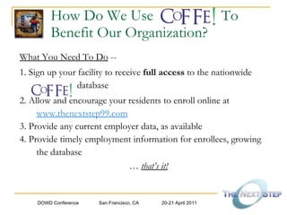 How Do We Use  To  Benefit Our Organization? What You Need To Do  -- 1. Sign up your facility to receive  full access  to the nationwide   database  2. Allow and encourage your residents to enroll online at  www.thenextstep99.com 3. Provide any current employer data, as available 4. Provide timely employment information for enrollees, growing the database   …  that’s it!   