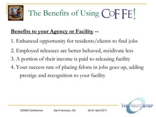 The Benefits of Using Benefits to your Agency or Facility  -- 1. Enhanced opportunity for residents/clients to find jobs 2. Employed releasees are better behaved, recidivate less 3. A portion of their income is paid to releasing facility 4. Your success rate of placing felons in jobs goes up, adding prestige and recognition to your facility 