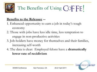 The Benefits of Using Benefits to the Releasee  -- 1. Enhanced opportunity to earn a job in today’s tough economy 2. Those with jobs have less idle time, less temptation to engage in non-productive activities 3. Job-holders have money for themselves and their families, increasing self-worth  4. The data is clear:  Employed felons have a  dramatically lower rate of recidivism 