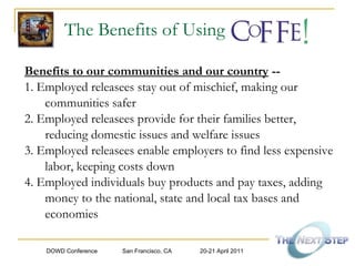 The Benefits of Using Benefits to our communities and our country  -- 1. Employed releasees stay out of mischief, making our communities safer 2. Employed releasees provide for their families better, reducing domestic issues and welfare issues 3. Employed releasees enable employers to find less expensive labor, keeping costs down  4. Employed individuals buy products and pay taxes, adding money to the national, state and local tax bases and economies 
